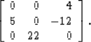 \begin{displaymath}
\left[ \begin{array}
{rrr}
 0 & 0 & 4 \\  5 & 0 & -12 \\  0 & 22 & 0
 \end{array} \right].\end{displaymath}