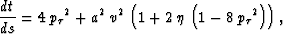 \begin{displaymath}
\frac{d t}{d s} = 4\,{{{p_{\tau }}}^2} + {a^2}\,{v^2}\,
 \le...
 ... + 2\,\eta \,\left( 1 - 8\,{{{p_{\tau }}}^2} \right)
 \right), \end{displaymath}