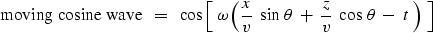 \begin{displaymath}
\hbox{moving cosine wave} \ \ =\ \ \cos
\left[ \ \omega \lef...
 ...a \ +\ 
{z \over v }\ \cos \, \theta \ -\ t \ \right) \ \right]\end{displaymath}